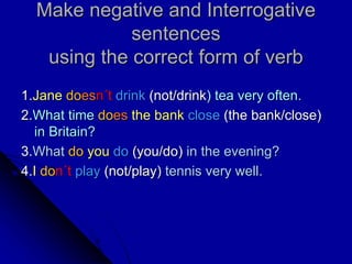 Make negative and Interrogative
sentences
using the correct form of verb
1.Jane doesn´t drink (not/drink) tea very often.
2.What time does the bank close (the bank/close)
in Britain?
3.What do you do (you/do) in the evening?
4.I don´t play (not/play) tennis very well.
 