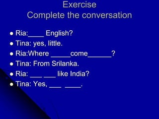 Exercise
Complete the conversation
 Ria:____ English?
 Tina: yes, little.
 Ria:Where _____come______?
 Tina: From Srilanka.
 Ria: ___ ___ like India?
 Tina: Yes, ___ ____.
 