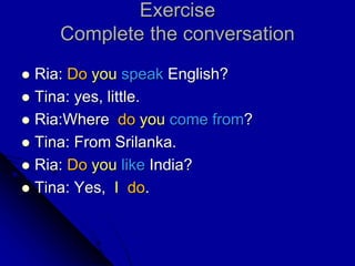 Exercise
Complete the conversation
 Ria: Do you speak English?
 Tina: yes, little.
 Ria:Where do you come from?
 Tina: From Srilanka.
 Ria: Do you like India?
 Tina: Yes, I do.
 