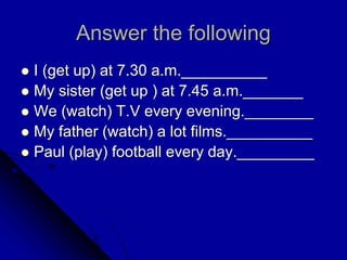 Answer the following
 I (get up) at 7.30 a.m.__________
 My sister (get up ) at 7.45 a.m._______
 We (watch) T.V every evening.________
 My father (watch) a lot films.__________
 Paul (play) football every day._________
 
