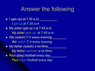 Answer the following
 I (get up) at 7.30 a.m.__________
I get up at 7.30 a.m
 My sister (get up ) at 7.45 a.m.
My sister gets up at 7.45 a.m.
 We (watch) T.V every evening.________
We watch T.V every evening
 My father (watch) a lot films.__________
My father watches a lot films.
 Paul (play) football every day._________
Paul plays football every day.
 