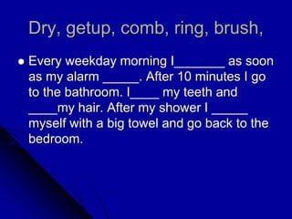 Dry, getup, comb, ring, brush,
 Every weekday morning I_______ as soon
as my alarm _____. After 10 minutes I go
to the bathroom. I____ my teeth and
____my hair. After my shower I _____
myself with a big towel and go back to the
bedroom.
 