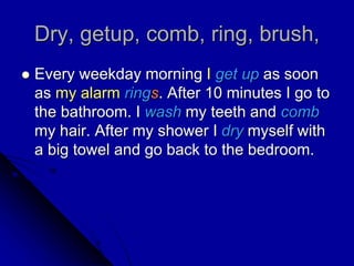 Dry, getup, comb, ring, brush,
 Every weekday morning I get up as soon
as my alarm rings. After 10 minutes I go to
the bathroom. I wash my teeth and comb
my hair. After my shower I dry myself with
a big towel and go back to the bedroom.
 