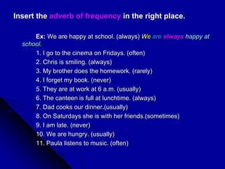 Insert the adverb of frequency in the right place.
Ex: We are happy at school. (always) We are always happy at
school.
1. I go to the cinema on Fridays. (often)
2. Chris is smiling. (always)
3. My brother does the homework. (rarely)
4. I forget my book. (never)
5. They are at work at 6 a.m. (usually)
6. The canteen is full at lunchtime. (always)
7. Dad cooks our dinner.(usually)
8. On Saturdays she is with her friends.(sometimes)
9. I am late. (never)
10. We are hungry. (usually)
11. Paula listens to music. (often)
 