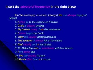 Insert the adverb of frequency in the right place.
Ex: We are happy at school. (always) We are always happy at
school.
1. I often go to the cinema on Fridays.
2. Chris is always smiling.
3. My brother rarely does the homework.
4. I never forget my book.
5. They are usually at work at 6 a.m.
6. The canteen is always full at lunchtime.
7. Dad usually cooks our dinner.
8. On Saturdays she is sometimes with her friends.
9. I am never late.
10. We are usually hungry.
11. Paula often listens to music.
 