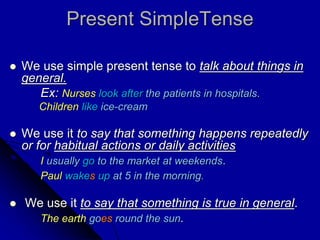 Present SimpleTense
 We use simple present tense to talk about things in
general.
Ex: Nurses look after the patients in hospitals.
Children like ice-cream
 We use it to say that something happens repeatedly
or for habitual actions or daily activities
I usually go to the market at weekends.
Paul wakes up at 5 in the morning.
 We use it to say that something is true in general.
The earth goes round the sun.
 