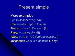 Present simple
More examples
I go to school every day.
She speaks English fluently.
The sun rises in the east. (It)
Paper burns easily. (It)
Water boils at 100 degrees celcius. (It)
My parents work in a hospital (They)
 