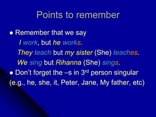 Points to remember
 Remember that we say
I work, but he works.
They teach but my sister (She) teaches.
We sing but Rihanna (She) sings.
 Don’t forget the –s in 3rd person singular
(e.g., he, she, it, Peter, Jane, My father, etc)
 