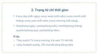 2. Trạng từ chỉ thời gian
 Every day (mỗi ngày), every week (mỗi tuần), every month (mỗi
tháng), every year (mỗi năm), every morning (mỗi sáng)…
 Daily(hang ngày), weekly(hang tuần), monthly(hang tháng),
quarterly(hang quý), yearly(hàng năm)…
Ví dụ:
o They watch TV every evening. (Họ xem TV mỗi tối)
o I play football weekly. (Tôi chơi đá bóng hàng tuần)
 