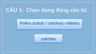 Police (catch / catches) robbers.
catches
CÂU 1: Chọn dạng đúng của từ.
 