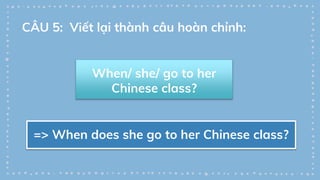 When/ she/ go to her
Chinese class?
=> When does she go to her Chinese class?
CÂU 5: Viết lại thành câu hoàn chỉnh:
 