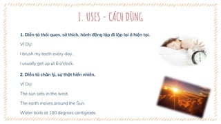 I. USES - CÁCH DÙNG
1. Diễn tả thói quen, sở thích, hành động lặp đi lặp lại ở hiện tại.
VÍ DỤ:
I brush my teeth every day.
I usually get up at 6 o'clock.
2. Diễn tả chân lý, sự thật hiển nhiên.
VÍ DỤ:
The sun sets in the west.
The earth moves around the Sun.
Water boils at 100 degrees centigrade.
 