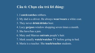 Câu 6: Chọn câu trả lời đúng:
1. I catch/catches robbers.
2. My dad is a driver. He always wear/wears a white coat.
3. They never drink/drinks beer.
4. Lucy go/goes window shopping seven times a month.
5. She have/has a pen.
6. Mary and Marcus cut/cuts people’s hair.
7. Mark usually watch/watches TV before going to bed.
8. Maria is a teacher. She teach/teaches students.
 