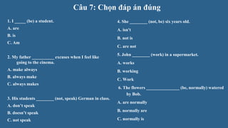 Câu 7: Chọn đáp án đúng
1. I _____ (be) a student.
A. are
B. is
C. Am
2. My father __________ excuses when I feel like
going to the cinema.
A. make always
B. always make
C. always makes
3. His students ________ (not, speak) German in class.
A. don’t speak
B. doesn’t speak
C. not speak
4. She ________ (not, be) six years old.
A. isn't
B. not is
C. are not
5. John ________ (work) in a supermarket.
A. works
B. working
C. Work
6. The flowers _______________ (be, normally) watered
by Bob.
A. are normally
B. normally are
C. normally is
 