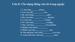 Câu 8: Cho dạng đúng của từ trong ngoặc
1. I (not ride)_________ horses.
2. You (not sell)____________ cars.
3. He (not bring)_______________ gifts.
4. She (not take)________________ pictures.
5. It (not cost)______________ so much.
6. We (not seem)______________ so happy.
7. They (not buy)_____________ new products.
8. Michael (not dance)___________.
9. Michel (not run)________________ fast.
10. Tim and Kate (not work)___________ every day.
11. Lucas and Clara (not eat)____________ meat.
 