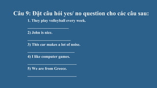 Câu 9: Đặt câu hỏi yes/ no question cho các câu sau:
1. They play volleyball every week.
_____________________
2) John is nice.
______________________
3) This car makes a lot of noise.
________________________
4) I like computer games.
_________________________
5) We are from Greece.
_________________________
 