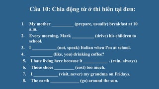 Câu 10: Chia động từ ở thì hiên tại đơn:
1. My mother __________ (prepare, usually) breakfast at 10
a.m.
2. Every morning, Mark __________ (drive) his children to
school.
3. I ___________ (not, speak) Italian when I'm at school.
4. __________ (like, you) drinking coffee?
5. I hate living here because it ___________ . (rain, always)
6. Those shoes _________ (cost) too much.
7. I ___________ (visit, never) my grandma on Fridays.
8. The earth _____________ (go) around the sun.
 