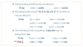  Thông thường ta thêm s vào sau động từ:
Ví dụ: walk => walks work => works
 Nếu động từ tận cùng là “O, S, X, Sh, Ch, Z” thì ta thêm es
vào sau động từ:
Ví dụ: go => goes pass => passes
wash => washes catch => catches
mix => mixes buzz => buzzes
 Khi một động từ tận cùng bằng “1 phụ âm + y”, ta
biến y thành ies.
Ví dụ: hurry => hurries copy => copies
*** Chú ý: stay => stays enjoy => enjoys
 
