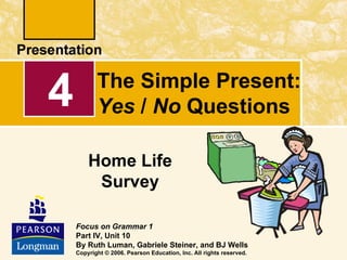 4          The Simple Present:
           Yes / No Questions

        Home Life
         Survey

    Focus on Grammar 1
    Part IV, Unit 10
    By Ruth Luman, Gabriele Steiner, and BJ Wells
    Copyright © 2006. Pearson Education, Inc. All rights reserved.
 