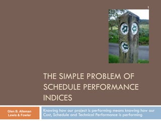 1




                  THE SIMPLE PROBLEM OF
                  SCHEDULE PERFORMANCE
                  INDICES
Glen B. Alleman   Knowing how our project is performing means knowing how our
Lewis & Fowler    Cost, Schedule and Technical Performance is performing
 