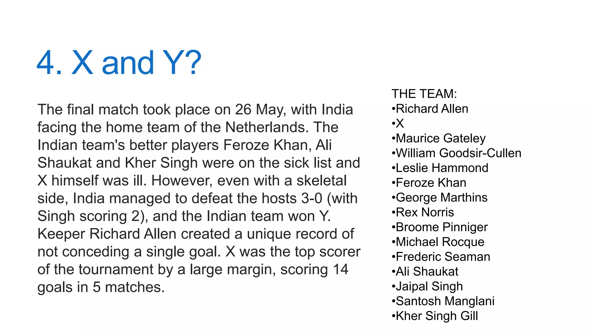 4. X and Y?
The final match took place on 26 May, with India
facing the home team of the Netherlands. The
Indian team's better players Feroze Khan, Ali
Shaukat and Kher Singh were on the sick list and
X himself was ill. However, even with a skeletal
side, India managed to defeat the hosts 3-0 (with
Singh scoring 2), and the Indian team won Y.
Keeper Richard Allen created a unique record of
not conceding a single goal. X was the top scorer
of the tournament by a large margin, scoring 14
goals in 5 matches.
THE TEAM:
•Richard Allen
•X
•Maurice Gateley
•William Goodsir-Cullen
•Leslie Hammond
•Feroze Khan
•George Marthins
•Rex Norris
•Broome Pinniger
•Michael Rocque
•Frederic Seaman
•Ali Shaukat
•Jaipal Singh
•Santosh Manglani
•Kher Singh Gill
 
