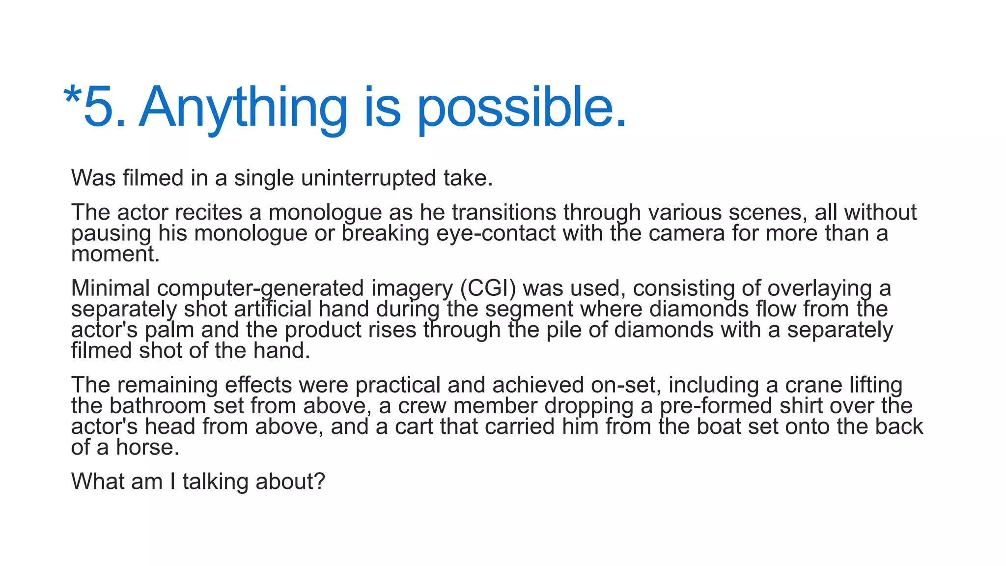 *5. Anything is possible.
Was filmed in a single uninterrupted take.
The actor recites a monologue as he transitions through various scenes, all without
pausing his monologue or breaking eye-contact with the camera for more than a
moment.
Minimal computer-generated imagery (CGI) was used, consisting of overlaying a
separately shot artificial hand during the segment where diamonds flow from the
actor's palm and the product rises through the pile of diamonds with a separately
filmed shot of the hand.
The remaining effects were practical and achieved on-set, including a crane lifting
the bathroom set from above, a crew member dropping a pre-formed shirt over the
actor's head from above, and a cart that carried him from the boat set onto the back
of a horse.
What am I talking about?
 