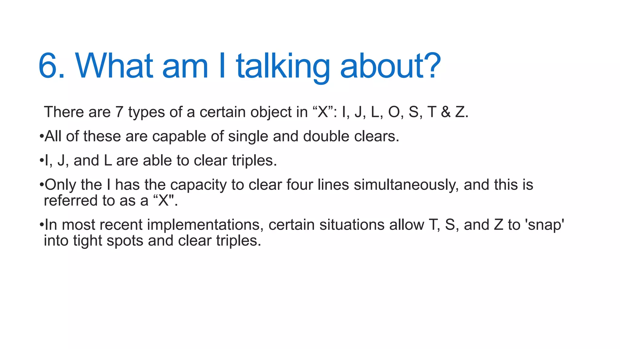 6. What am I talking about?
There are 7 types of a certain object in “X”: I, J, L, O, S, T & Z.
•All of these are capable of single and double clears.
•I, J, and L are able to clear triples.
•Only the I has the capacity to clear four lines simultaneously, and this is
referred to as a “X".
•In most recent implementations, certain situations allow T, S, and Z to 'snap'
into tight spots and clear triples.
 
