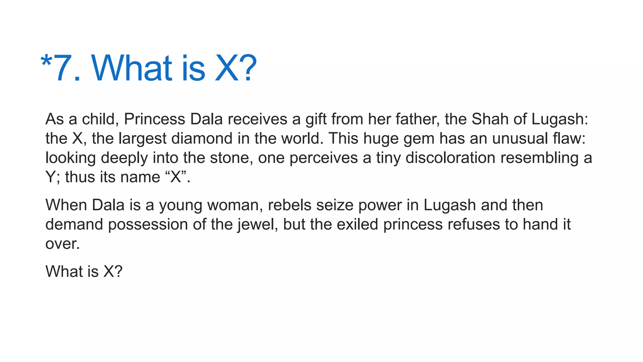 *7. What is X?
As a child, Princess Dala receives a gift from her father, the Shah of Lugash:
the X, the largest diamond in the world. This huge gem has an unusual flaw:
looking deeply into the stone, one perceives a tiny discoloration resembling a
Y; thus its name “X”.
When Dala is a young woman, rebels seize power in Lugash and then
demand possession of the jewel, but the exiled princess refuses to hand it
over.
What is X?
 