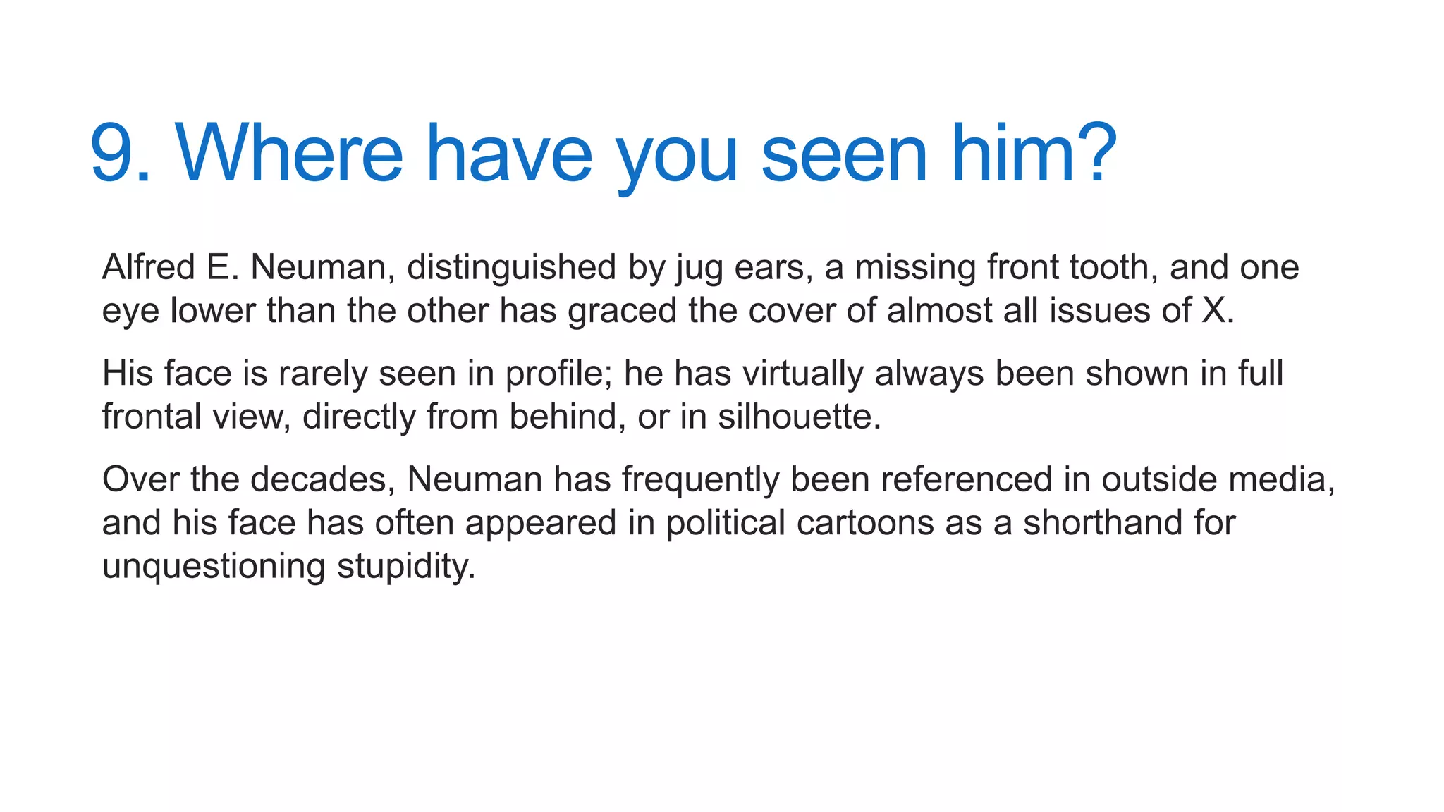 9. Where have you seen him?
Alfred E. Neuman, distinguished by jug ears, a missing front tooth, and one
eye lower than the other has graced the cover of almost all issues of X.
His face is rarely seen in profile; he has virtually always been shown in full
frontal view, directly from behind, or in silhouette.
Over the decades, Neuman has frequently been referenced in outside media,
and his face has often appeared in political cartoons as a shorthand for
unquestioning stupidity.
 