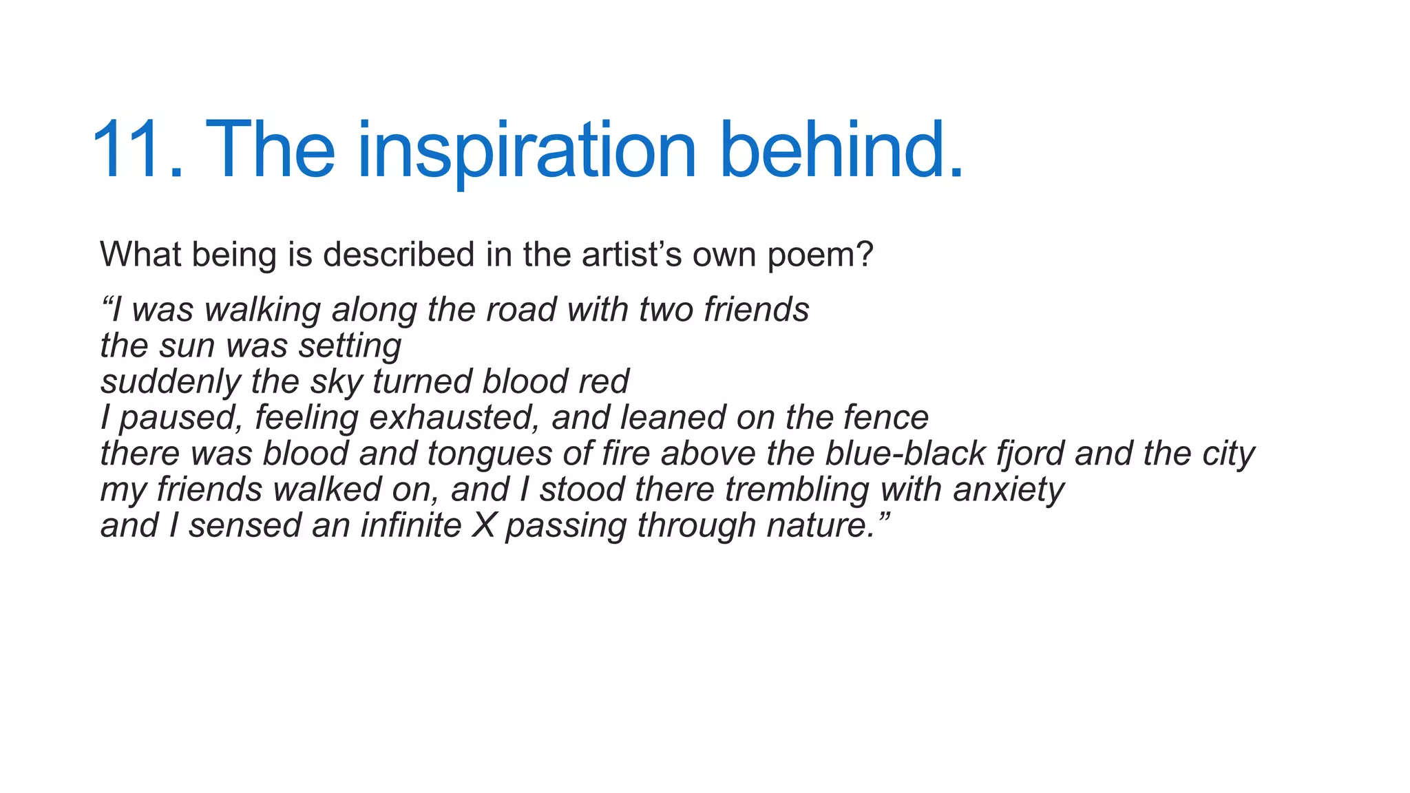 11. The inspiration behind.
What being is described in the artist’s own poem?
“I was walking along the road with two friends
the sun was setting
suddenly the sky turned blood red
I paused, feeling exhausted, and leaned on the fence
there was blood and tongues of fire above the blue-black fjord and the city
my friends walked on, and I stood there trembling with anxiety
and I sensed an infinite X passing through nature.”
 