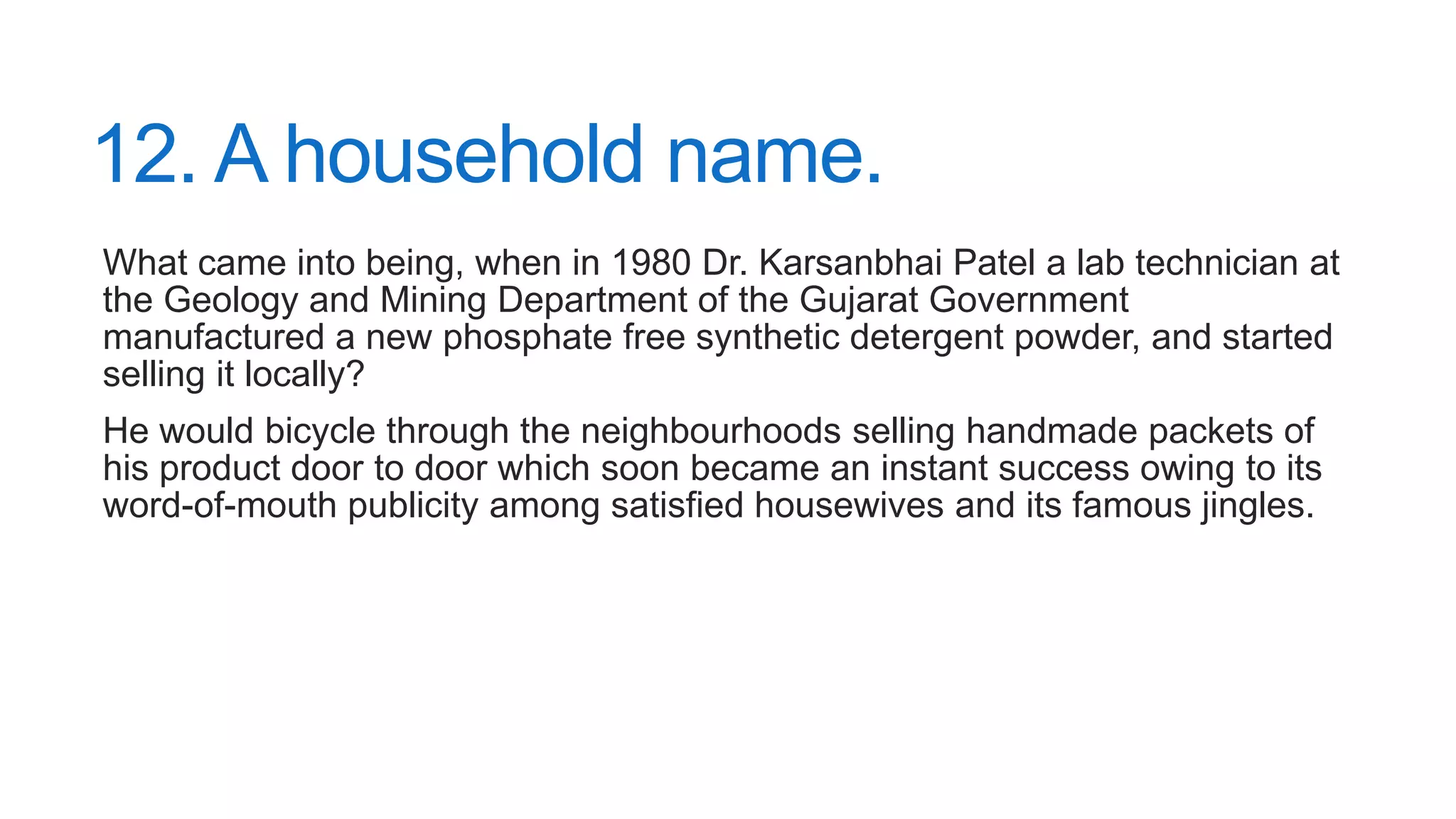 12. A household name.
What came into being, when in 1980 Dr. Karsanbhai Patel a lab technician at
the Geology and Mining Department of the Gujarat Government
manufactured a new phosphate free synthetic detergent powder, and started
selling it locally?
He would bicycle through the neighbourhoods selling handmade packets of
his product door to door which soon became an instant success owing to its
word-of-mouth publicity among satisfied housewives and its famous jingles.
 