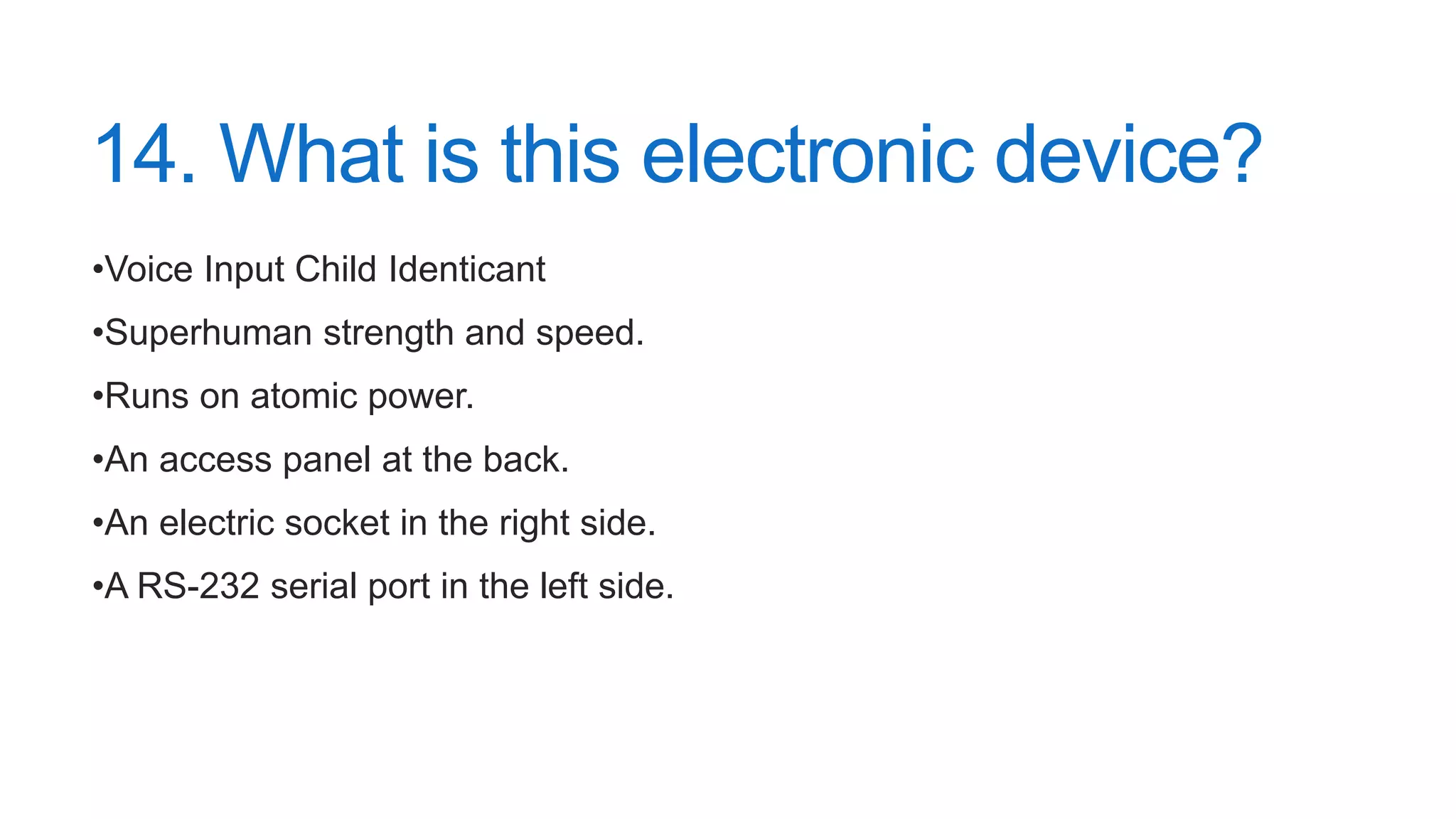 14. What is this electronic device?
•Voice Input Child Identicant
•Superhuman strength and speed.
•Runs on atomic power.
•An access panel at the back.
•An electric socket in the right side.
•A RS-232 serial port in the left side.
 