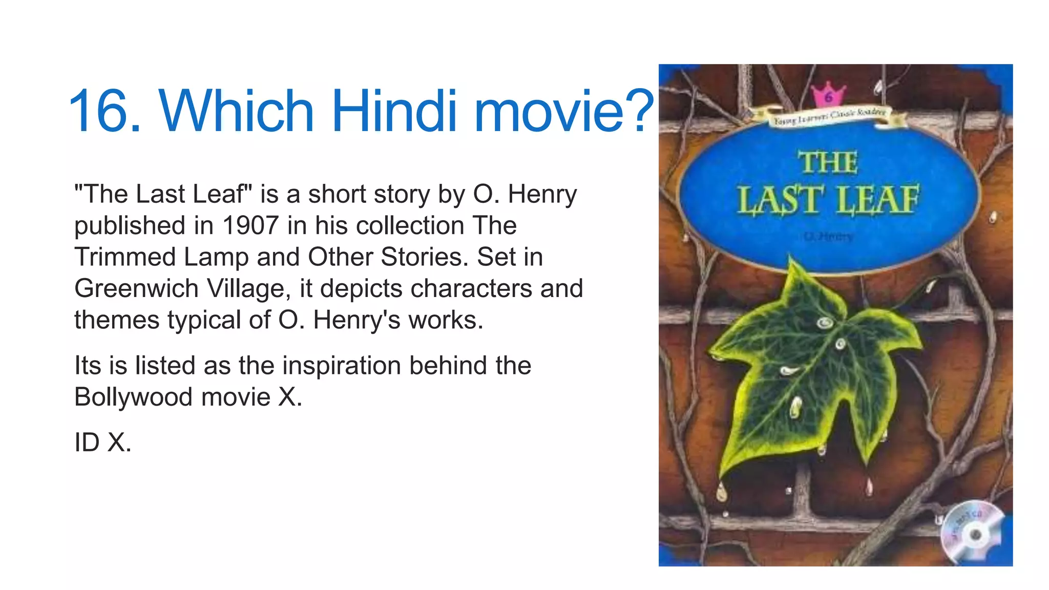 16. Which Hindi movie?
"The Last Leaf" is a short story by O. Henry
published in 1907 in his collection The
Trimmed Lamp and Other Stories. Set in
Greenwich Village, it depicts characters and
themes typical of O. Henry's works.
Its is listed as the inspiration behind the
Bollywood movie X.
ID X.
 
