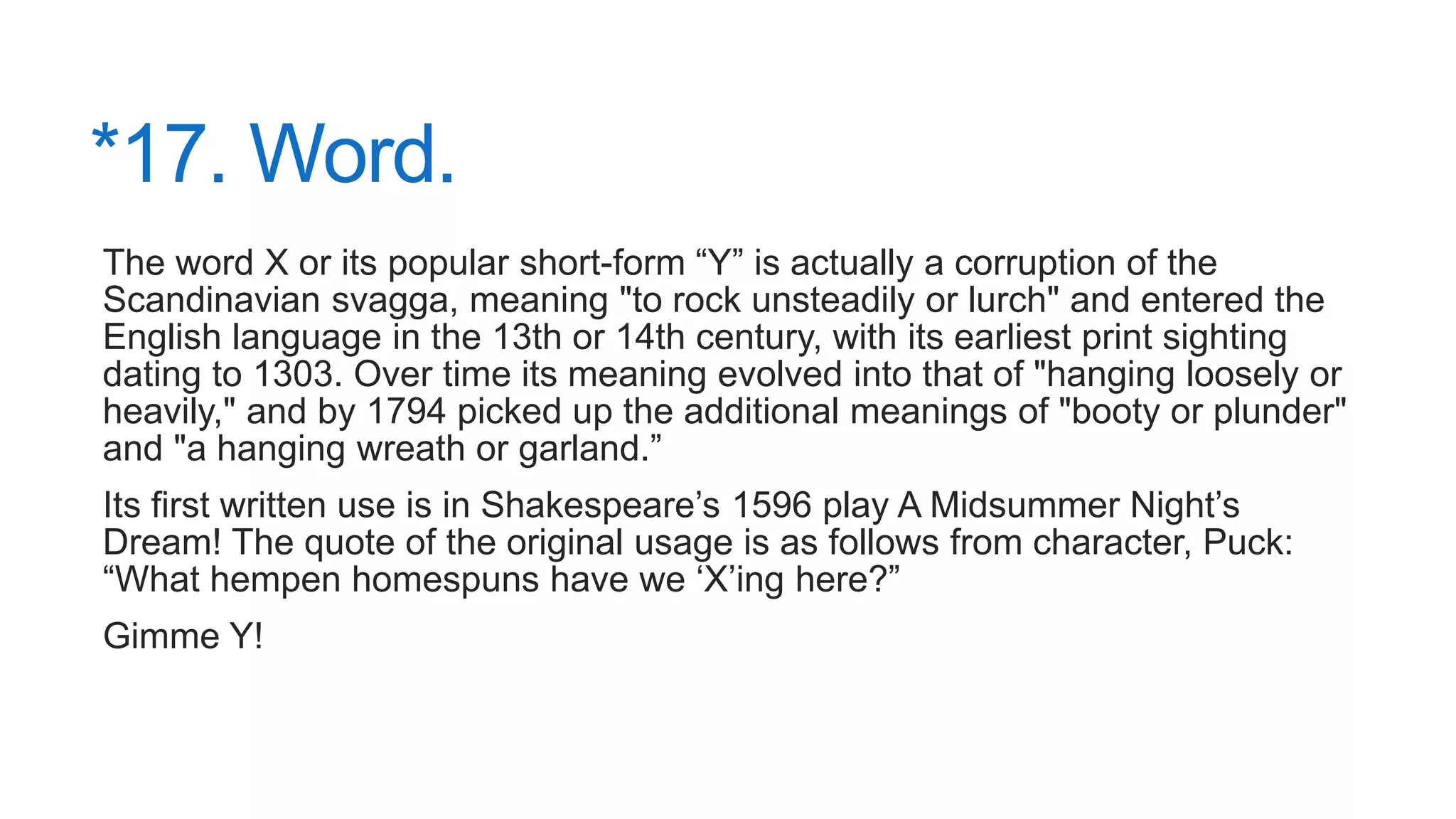 *17. Word.
The word X or its popular short-form “Y” is actually a corruption of the
Scandinavian svagga, meaning "to rock unsteadily or lurch" and entered the
English language in the 13th or 14th century, with its earliest print sighting
dating to 1303. Over time its meaning evolved into that of "hanging loosely or
heavily," and by 1794 picked up the additional meanings of "booty or plunder"
and "a hanging wreath or garland.”
Its first written use is in Shakespeare’s 1596 play A Midsummer Night’s
Dream! The quote of the original usage is as follows from character, Puck:
“What hempen homespuns have we ‘X’ing here?”
Gimme Y!
 