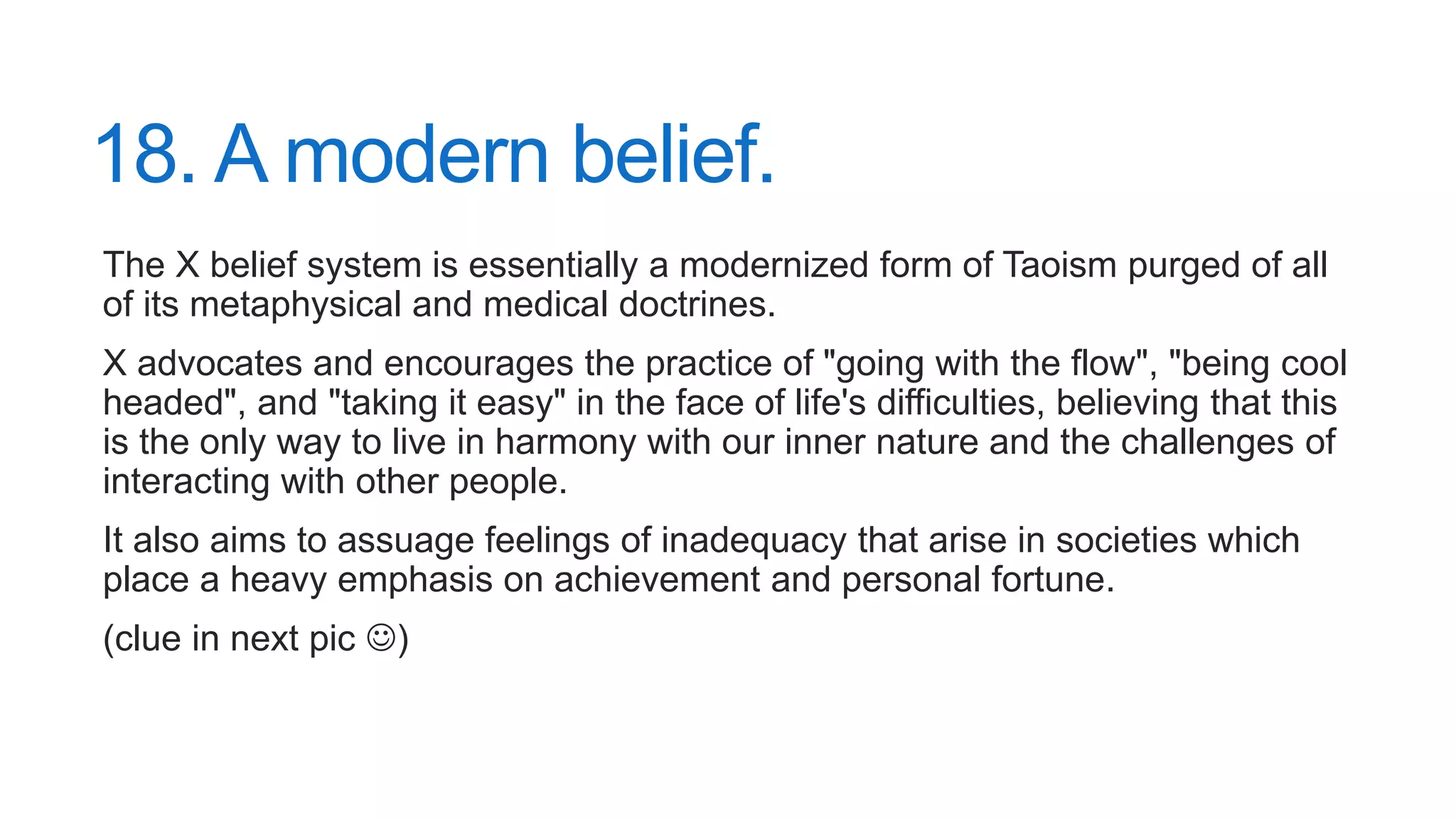 18. A modern belief.
The X belief system is essentially a modernized form of Taoism purged of all
of its metaphysical and medical doctrines.
X advocates and encourages the practice of "going with the flow", "being cool
headed", and "taking it easy" in the face of life's difficulties, believing that this
is the only way to live in harmony with our inner nature and the challenges of
interacting with other people.
It also aims to assuage feelings of inadequacy that arise in societies which
place a heavy emphasis on achievement and personal fortune.
(clue in next pic )
 