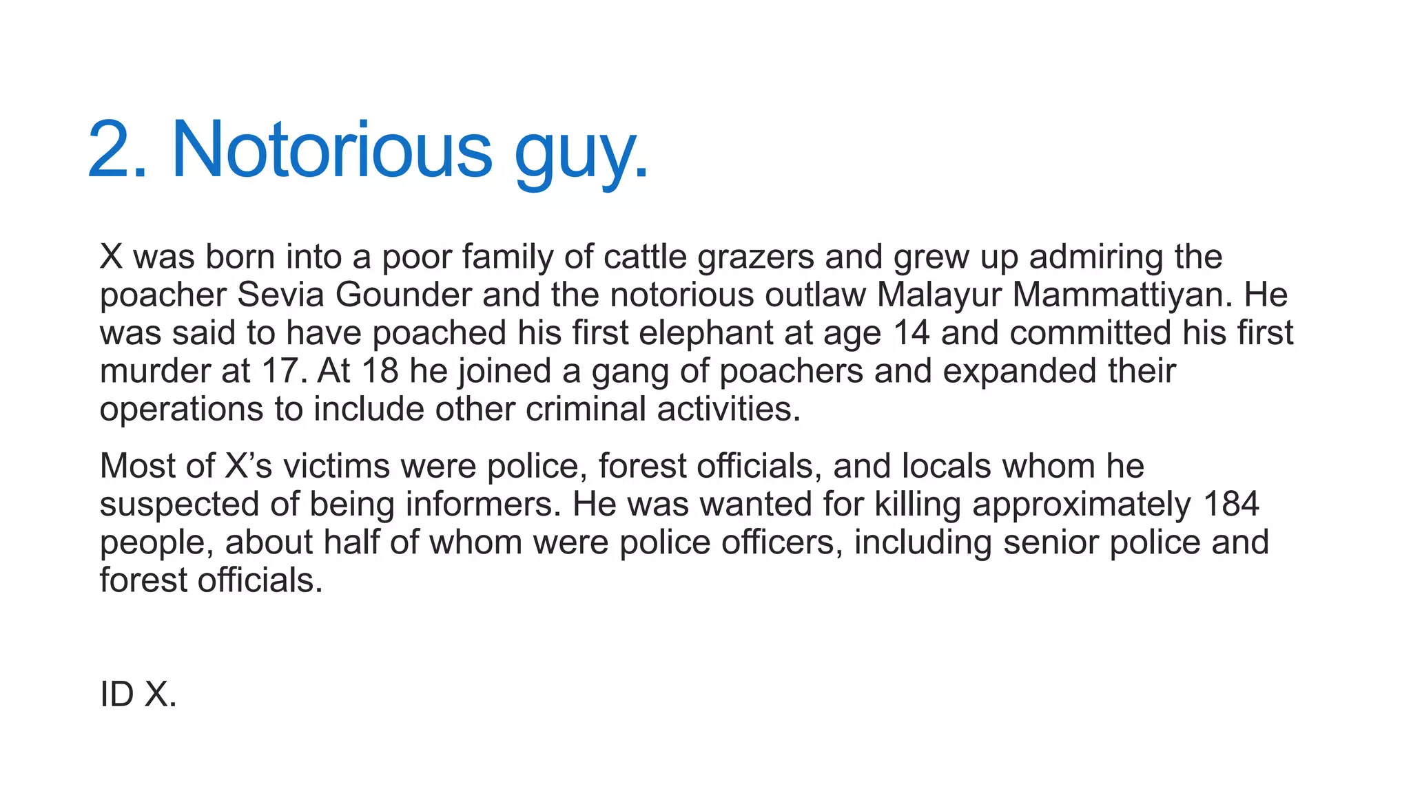2. Notorious guy.
X was born into a poor family of cattle grazers and grew up admiring the
poacher Sevia Gounder and the notorious outlaw Malayur Mammattiyan. He
was said to have poached his first elephant at age 14 and committed his first
murder at 17. At 18 he joined a gang of poachers and expanded their
operations to include other criminal activities.
Most of X’s victims were police, forest officials, and locals whom he
suspected of being informers. He was wanted for killing approximately 184
people, about half of whom were police officers, including senior police and
forest officials.
ID X.
 
