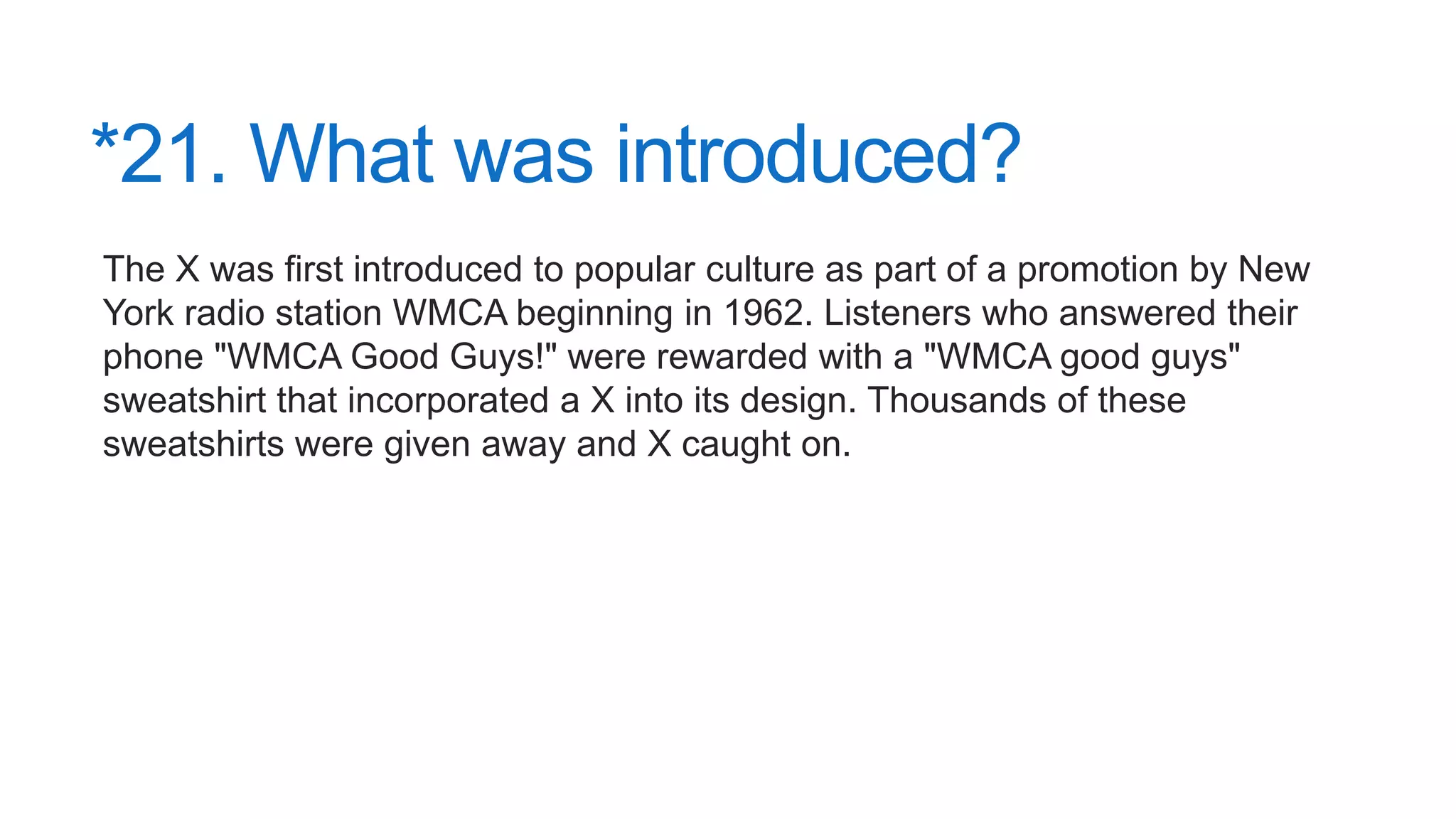 *21. What was introduced?
The X was first introduced to popular culture as part of a promotion by New
York radio station WMCA beginning in 1962. Listeners who answered their
phone "WMCA Good Guys!" were rewarded with a "WMCA good guys"
sweatshirt that incorporated a X into its design. Thousands of these
sweatshirts were given away and X caught on.
 