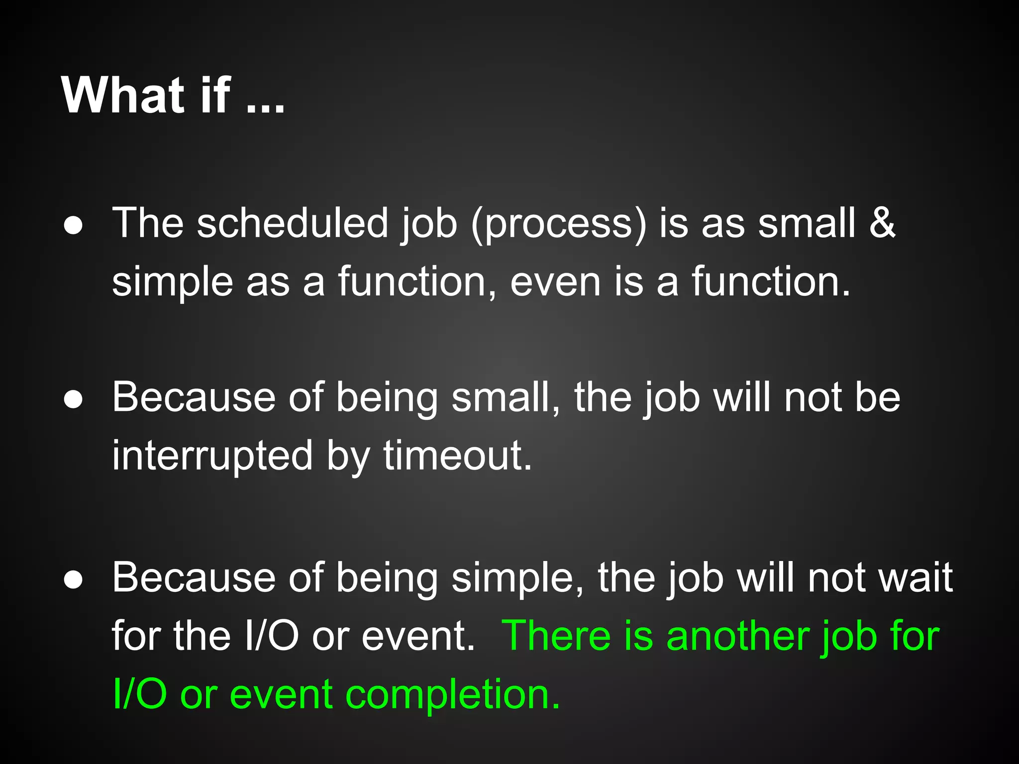 What if ...
● The scheduled job (process) is as small &
simple as a function, even is a function.
● Because of being small, the job will not be
interrupted by timeout.
● Because of being simple, the job will not wait
for the I/O or event. There is another job for
I/O or event completion.
 