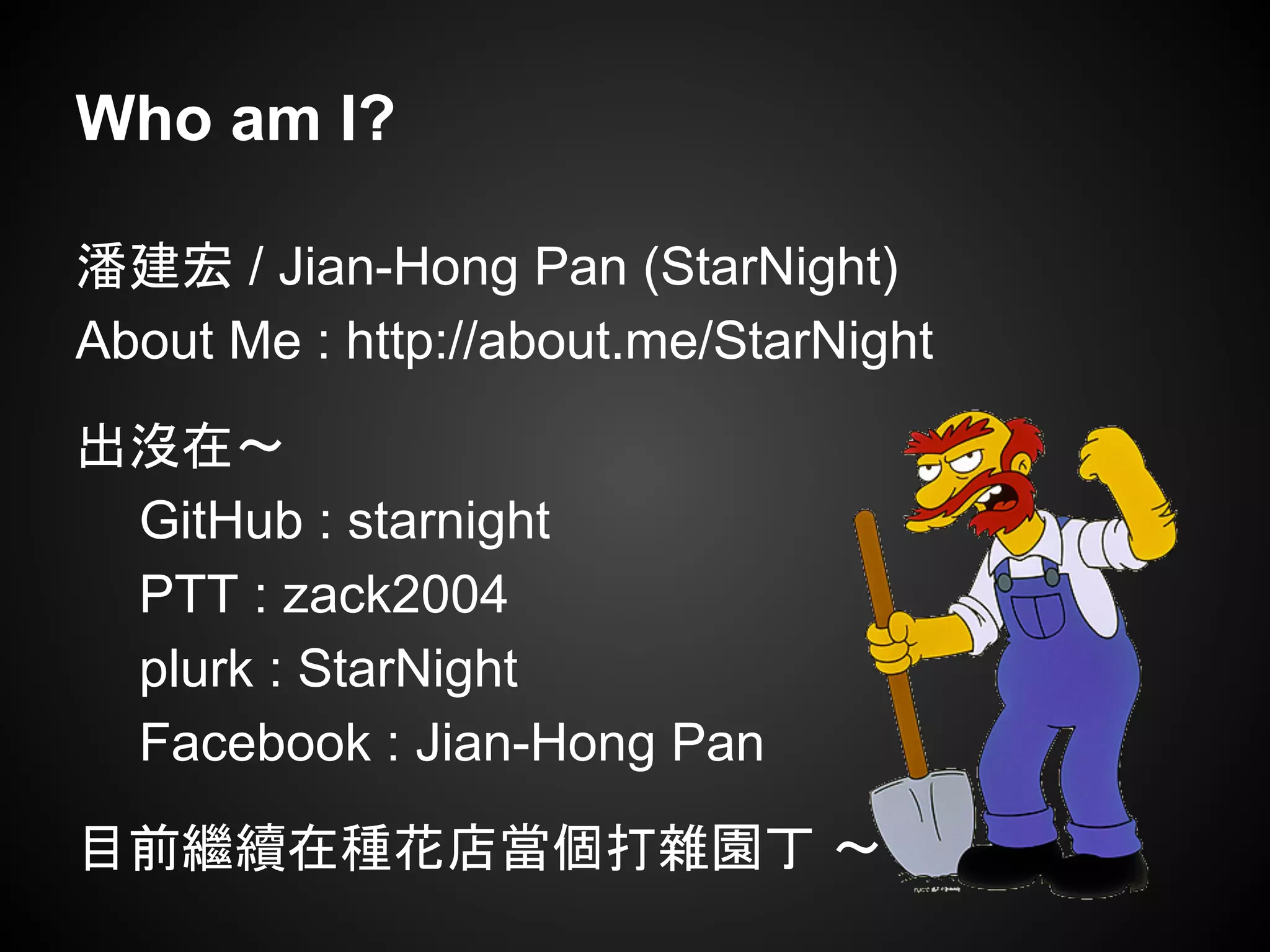 Who am I?
潘建宏 / Jian-Hong Pan (StarNight)
About Me : http://about.me/StarNight
出沒在～
GitHub : starnight
PTT : zack2004
plurk : StarNight
Facebook : Jian-Hong Pan
目前繼續在種花店當個打雜園丁 ～
 