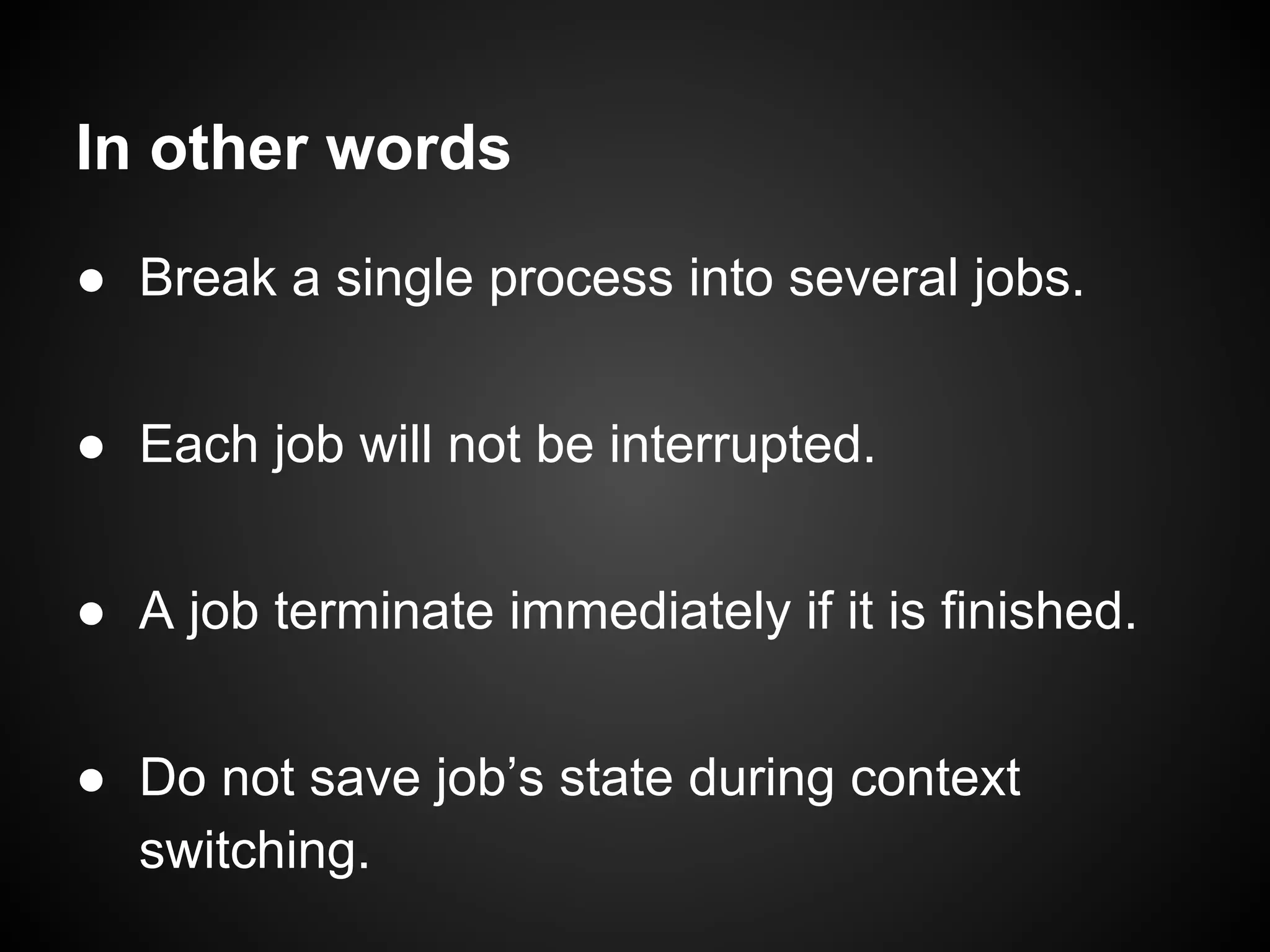 In other words
● Break a single process into several jobs.
● Each job will not be interrupted.
● A job terminate immediately if it is finished.
● Do not save job’s state during context
switching.
 