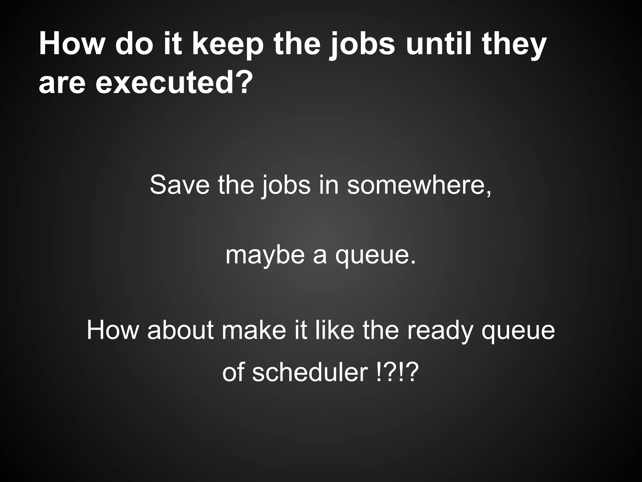 How do it keep the jobs until they
are executed?
Save the jobs in somewhere,
maybe a queue.
How about make it like the ready queue
of scheduler !?!?
 