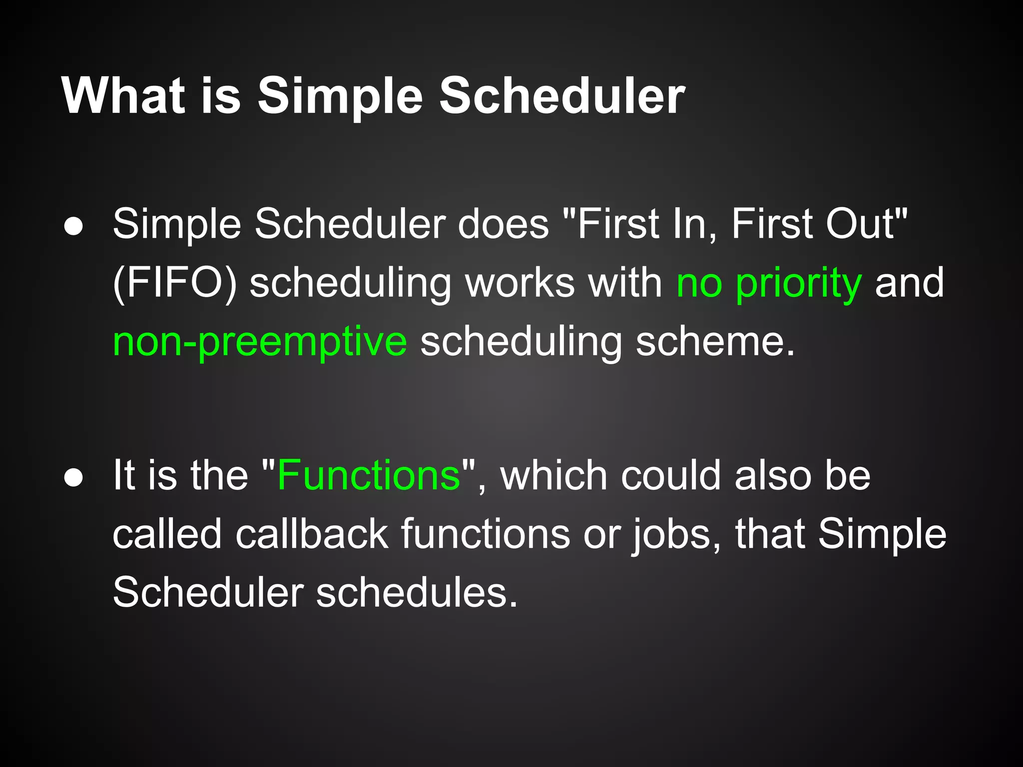 What is Simple Scheduler
● Simple Scheduler does "First In, First Out"
(FIFO) scheduling works with no priority and
non-preemptive scheduling scheme.
● It is the "Functions", which could also be
called callback functions or jobs, that Simple
Scheduler schedules.
 