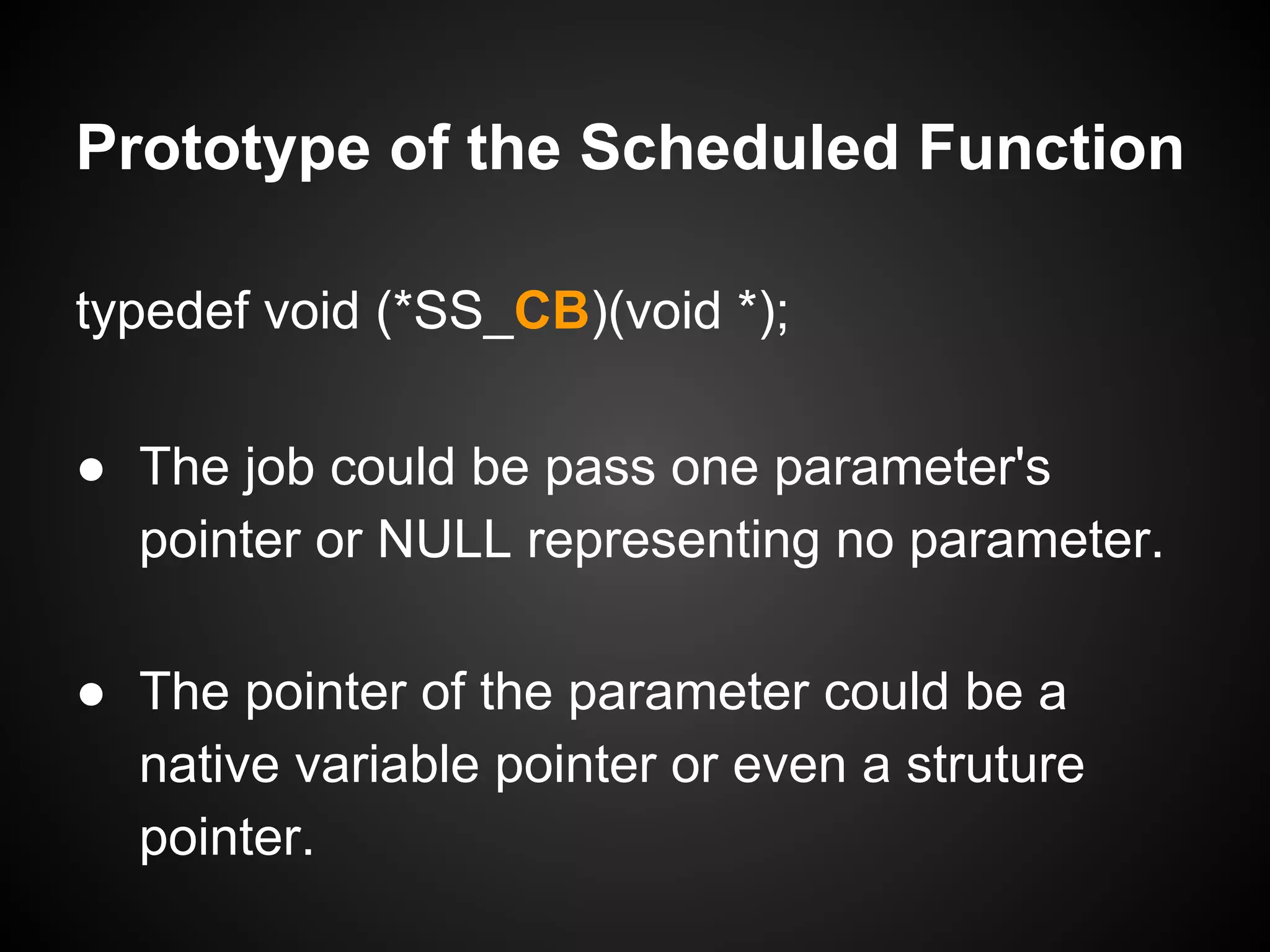 typedef void (*SS_CB)(void *);
● The job could be pass one parameter's
pointer or NULL representing no parameter.
● The pointer of the parameter could be a
native variable pointer or even a struture
pointer.
Prototype of the Scheduled Function
 