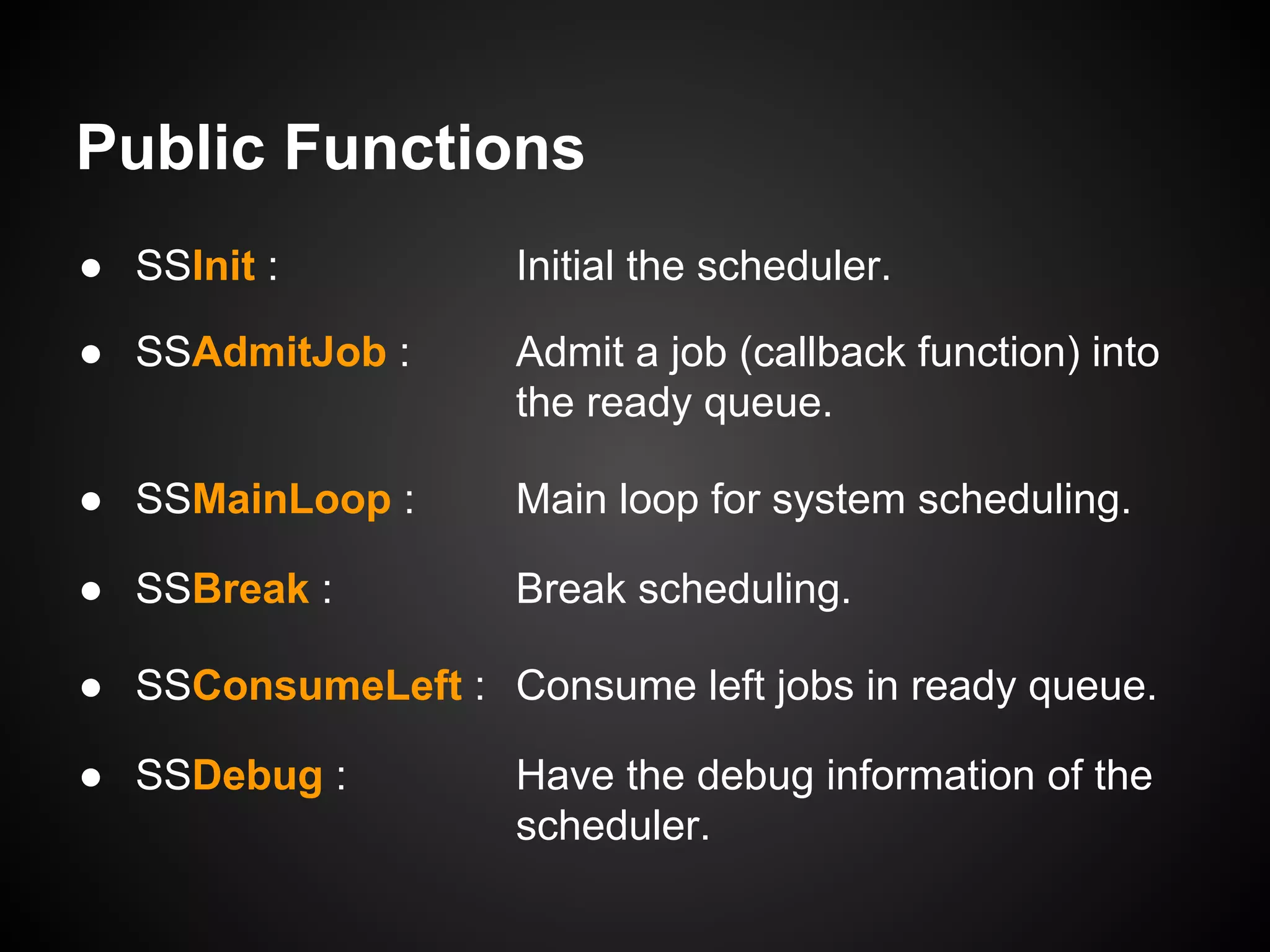 Public Functions
● SSInit : Initial the scheduler.
● SSAdmitJob : Admit a job (callback function) into
the ready queue.
● SSMainLoop : Main loop for system scheduling.
● SSBreak : Break scheduling.
● SSConsumeLeft : Consume left jobs in ready queue.
● SSDebug : Have the debug information of the
scheduler.
 