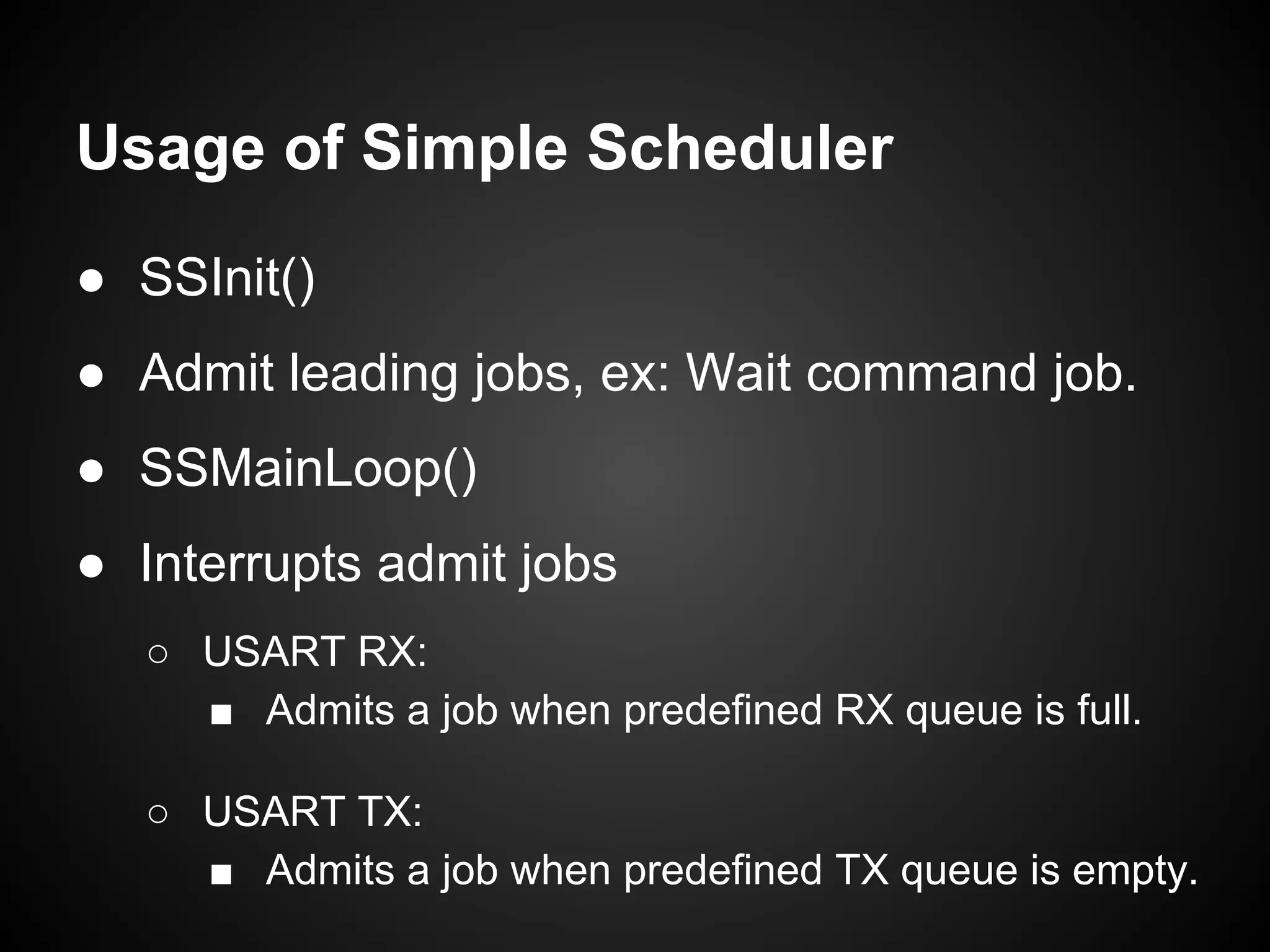 Usage of Simple Scheduler
● SSInit()
● Admit leading jobs, ex: Wait command job.
● SSMainLoop()
● Interrupts admit jobs
○ USART RX:
■ Admits a job when predefined RX queue is full.
○ USART TX:
■ Admits a job when predefined TX queue is empty.
 