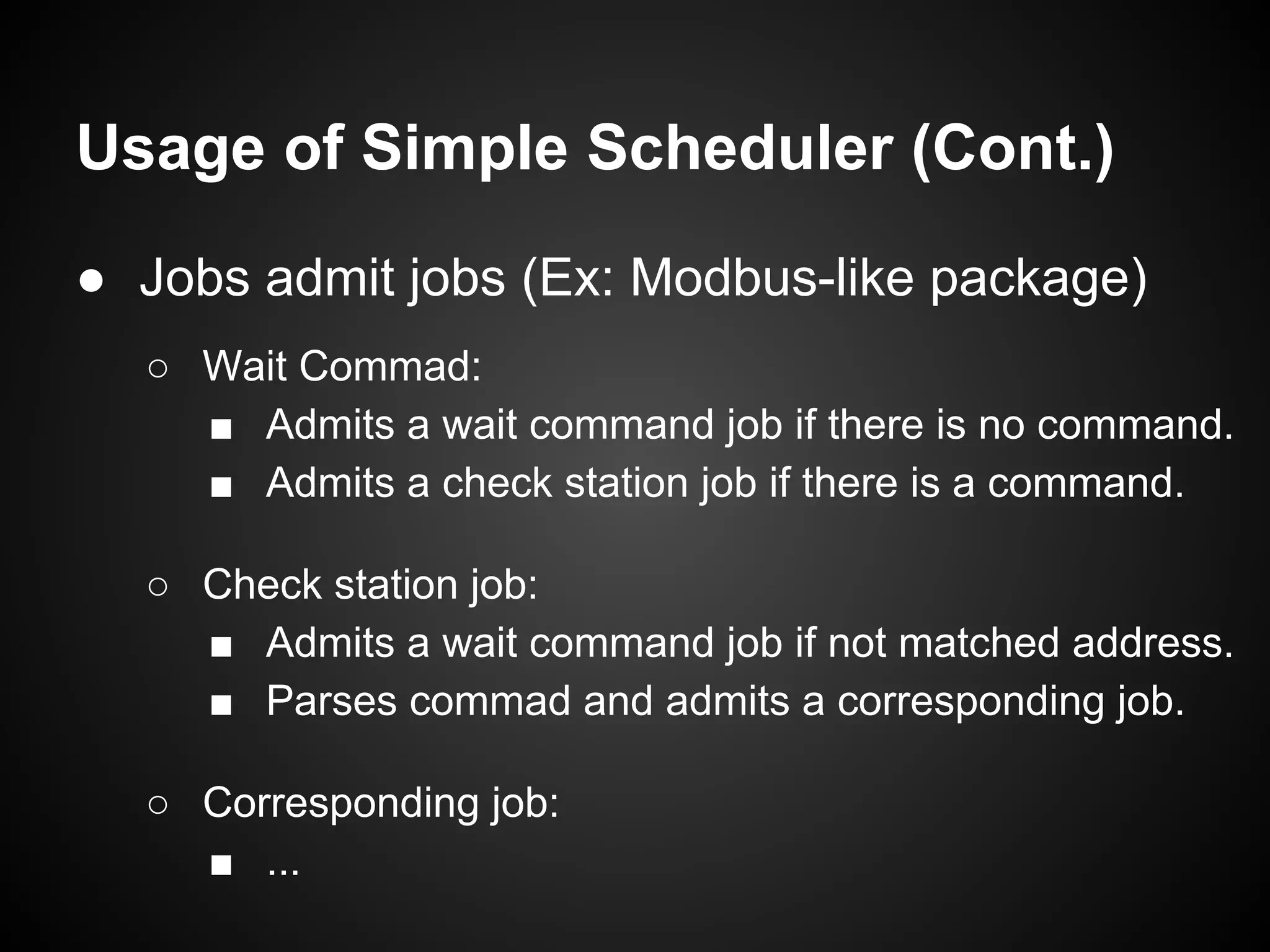 Usage of Simple Scheduler (Cont.)
● Jobs admit jobs (Ex: Modbus-like package)
○ Wait Commad:
■ Admits a wait command job if there is no command.
■ Admits a check station job if there is a command.
○ Check station job:
■ Admits a wait command job if not matched address.
■ Parses commad and admits a corresponding job.
○ Corresponding job:
■ ...
 