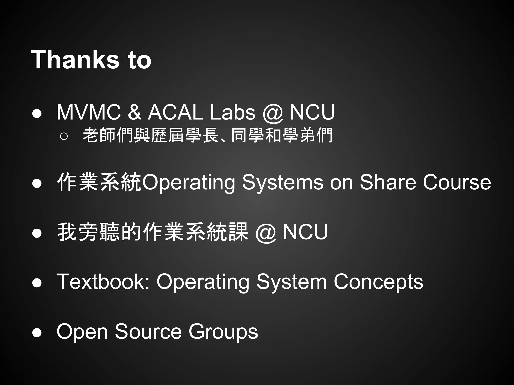 ● MVMC & ACAL Labs @ NCU
○ 老師們與歷屆學長、同學和學弟們
● 作業系統Operating Systems on Share Course
● 我旁聽的作業系統課 @ NCU
● Textbook: Operating System Concepts
● Open Source Groups
Thanks to
 