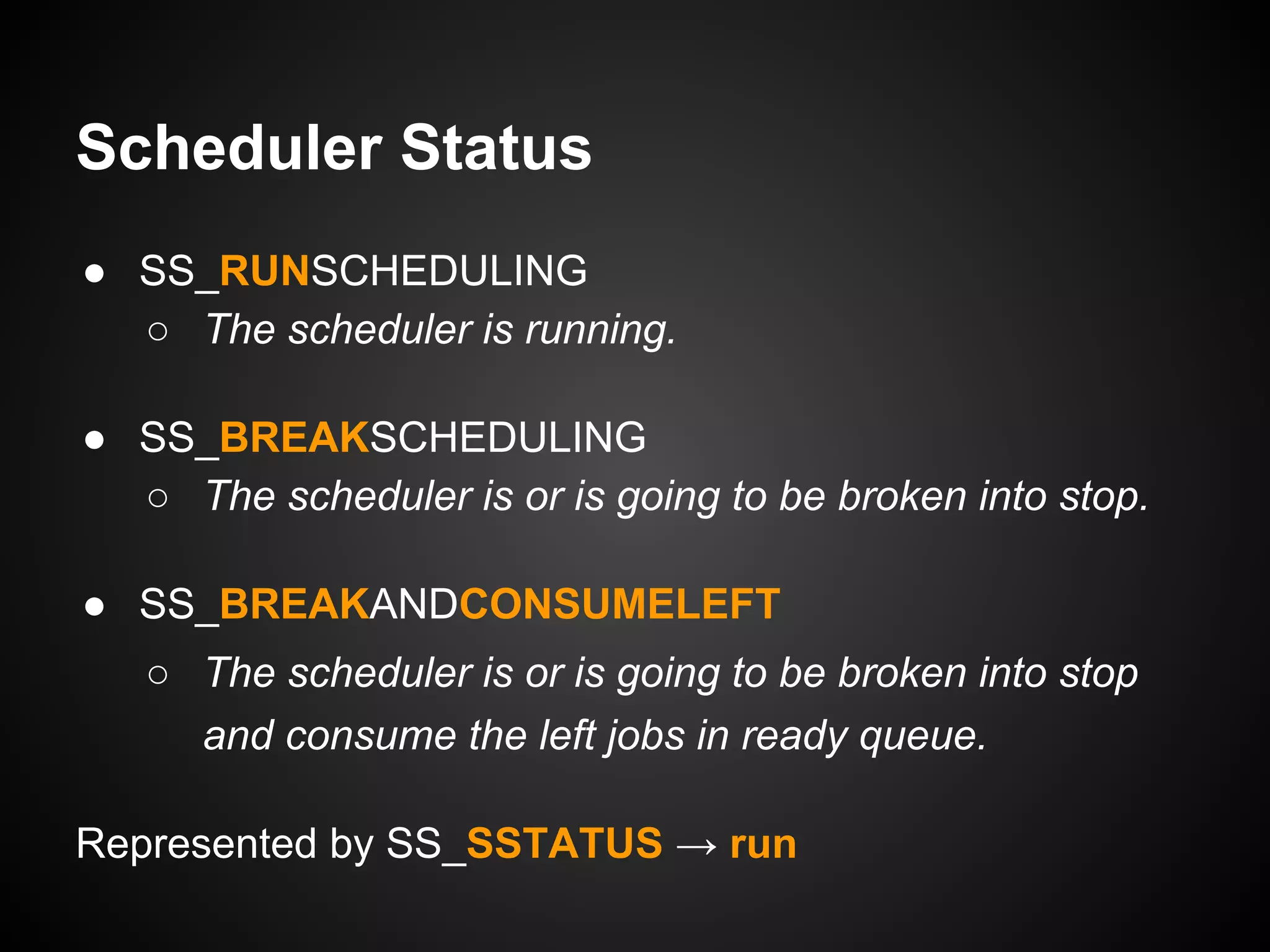 Scheduler Status
● SS_RUNSCHEDULING
○ The scheduler is running.
● SS_BREAKSCHEDULING
○ The scheduler is or is going to be broken into stop.
● SS_BREAKANDCONSUMELEFT
○ The scheduler is or is going to be broken into stop
and consume the left jobs in ready queue.
Represented by SS_SSTATUS → run
 