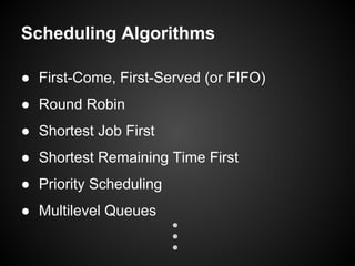 Scheduling Algorithms
● First-Come, First-Served (or FIFO)
● Round Robin
● Shortest Job First
● Shortest Remaining Time First
● Priority Scheduling
● Multilevel Queues
 