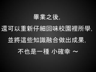 畢業之後，
還可以重新仔細回味校園裡所學，
並將這些知識融合做出成果，
不也是一種 小確幸 ～
 